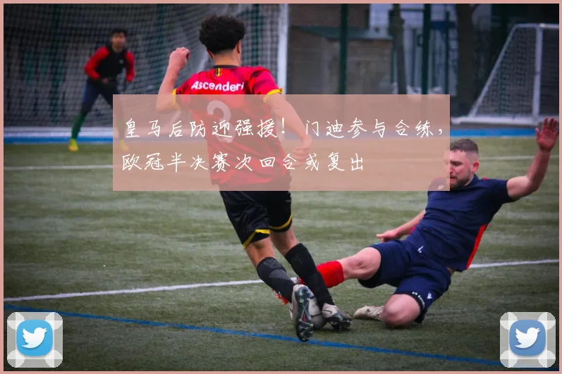 皇马后防迎强援！门迪参与合练，欧冠半决赛次回合或复出