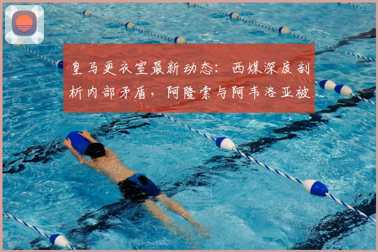 皇马更衣室最新动态：西媒深度剖析内部矛盾，阿隆索与阿韦洛亚被指关键因素