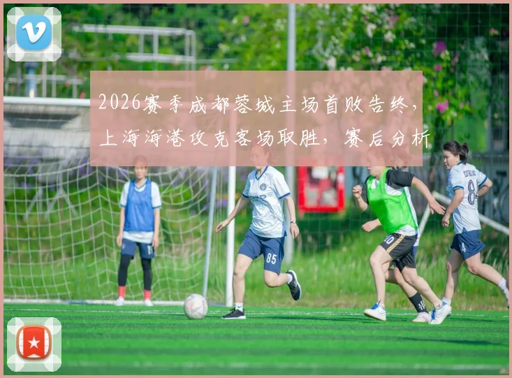 2026赛季成都蓉城主场首败告终，上海海港攻克客场取胜，赛后分析球队未来走势