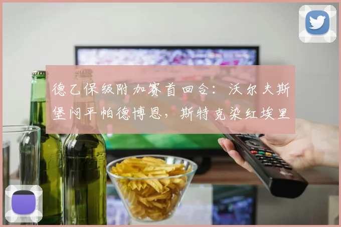 德乙保级附加赛首回合：沃尔夫斯堡闷平帕德博恩，斯特克染红埃里克森失良机