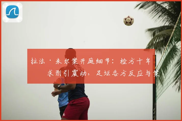 拉法·米尔案开庭细节：检方十年半求刑引震动，足坛各方反应与案件走向分析