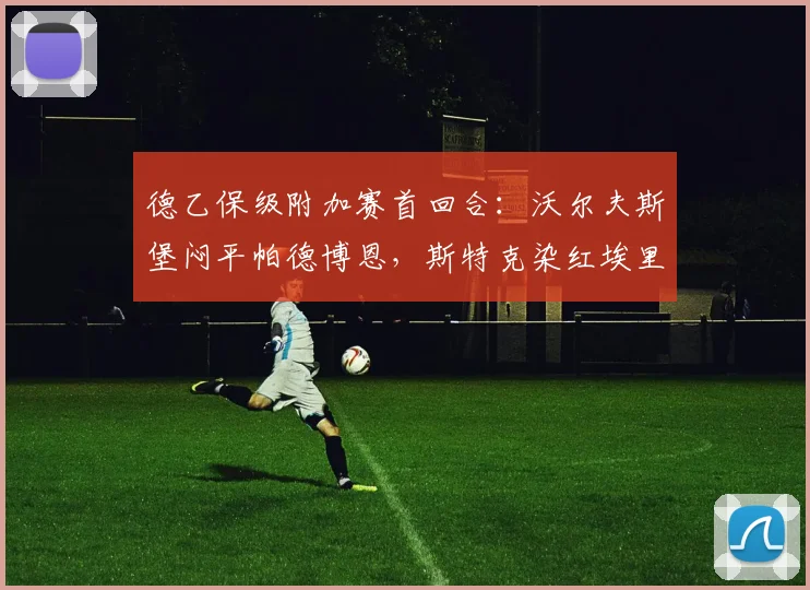 德乙保级附加赛首回合：沃尔夫斯堡闷平帕德博恩，斯特克染红埃里克森失良机