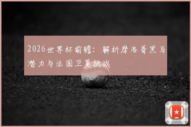 2026世界杯前瞻：解析摩洛哥黑马潜力与法国卫冕挑战