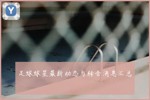 足球球星最新动态与转会消息汇总