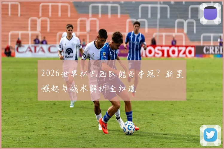 2026世界杯巴西队能否夺冠？新星崛起与战术解析全知道