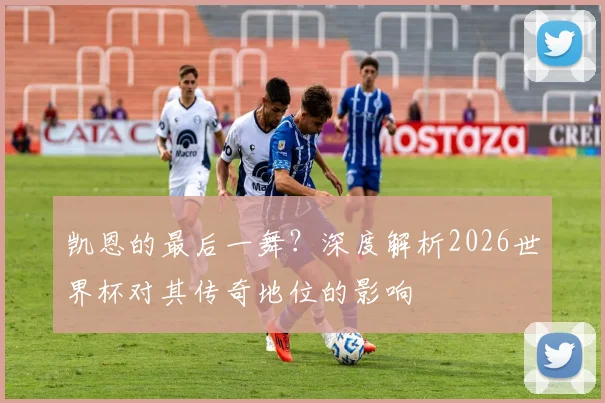 凯恩的最后一舞？深度解析2026世界杯对其传奇地位的影响