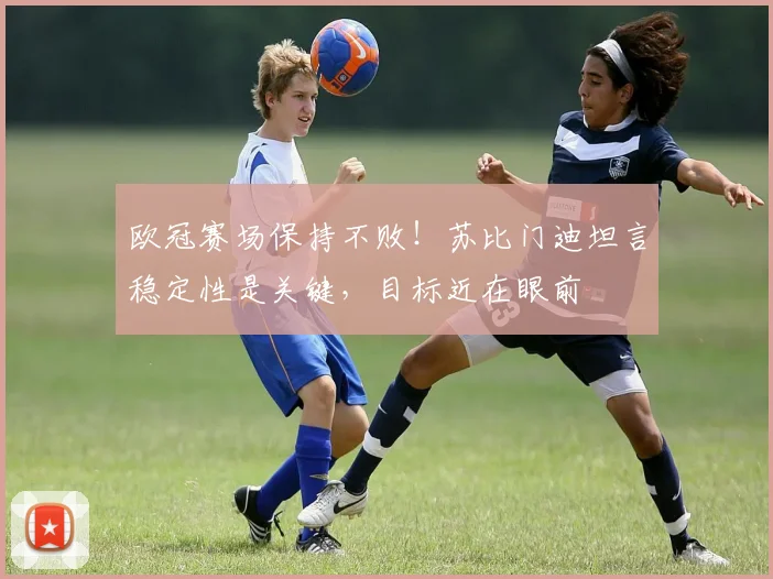 欧冠赛场保持不败！苏比门迪坦言稳定性是关键，目标近在眼前