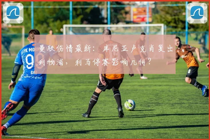 曼联伤情最新：库尼亚卢克肖复出利物浦，利马停赛影响几何？