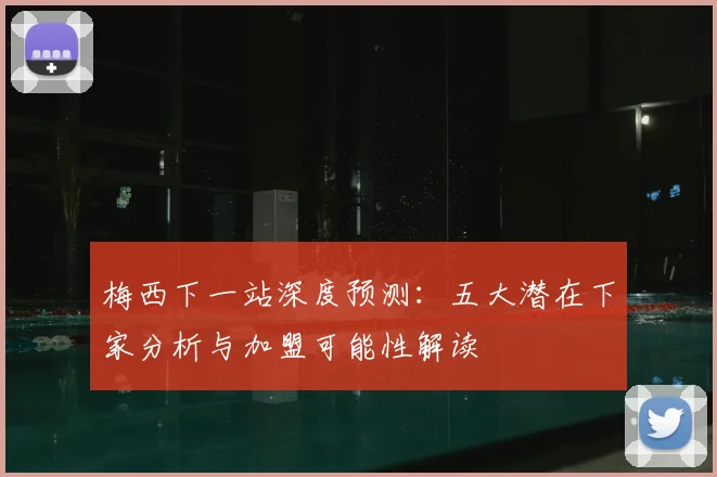 梅西下一站深度预测:五大潜在下家分析与加盟可能性解读