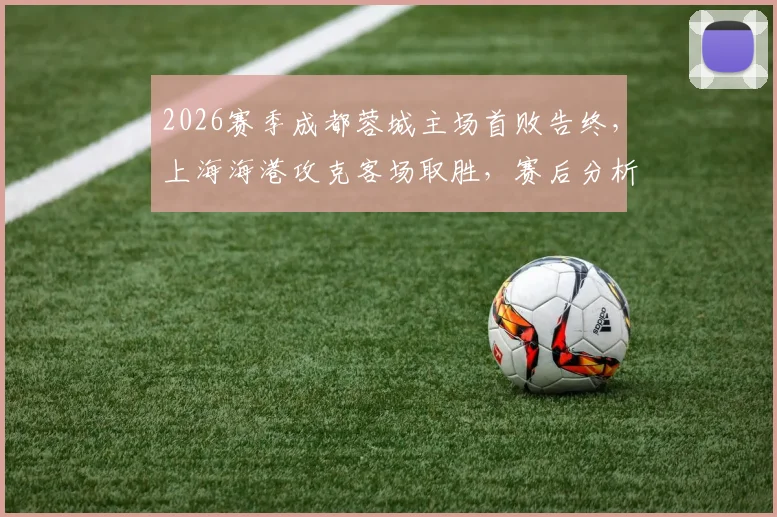 2026赛季成都蓉城主场首败告终，上海海港攻克客场取胜，赛后分析球队未来走势
