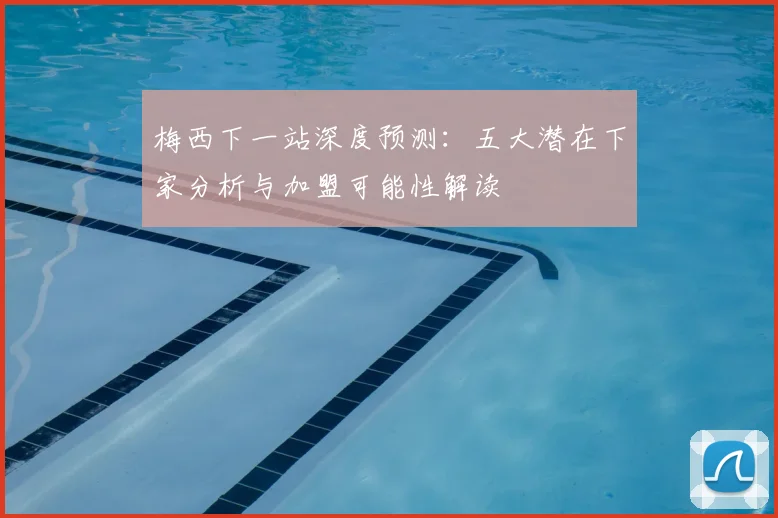 梅西下一站深度预测：五大潜在下家分析与加盟可能性解读