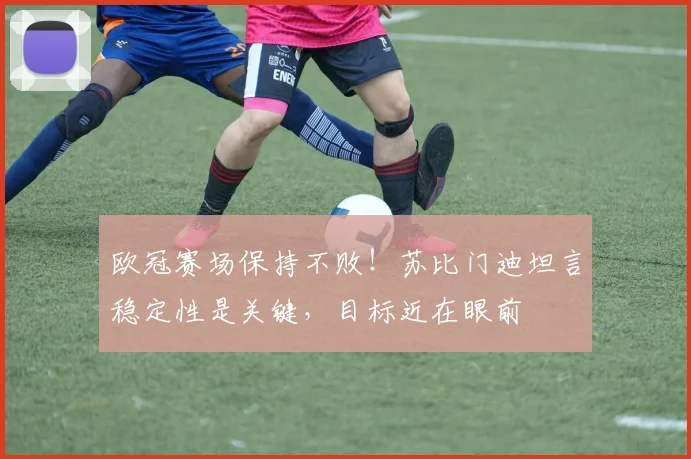 欧冠赛场保持不败!苏比门迪坦言稳定性是关键,目标近在眼前